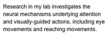 Research in my lab investigates the neural mechanisms underlying attention and visually-guided actions, including eye movements and reaching movements. 